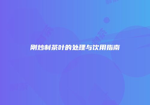 刚炒制茶叶的处理与饮用指南