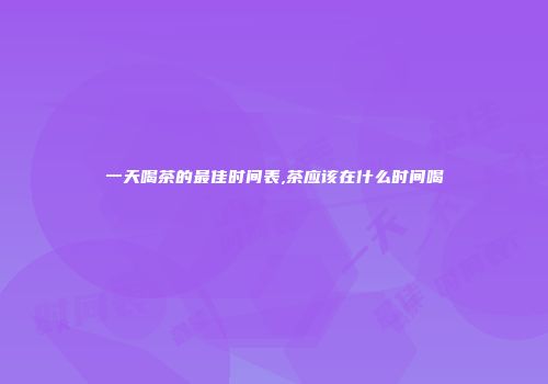 一天喝茶的最佳时间表,茶应该在什么时间喝