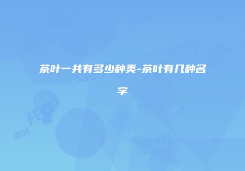 茶叶一共有多少种类-茶叶有几种名字