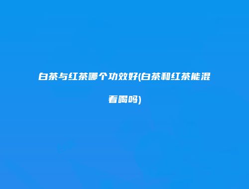 白茶与红茶哪个功效好(白茶和红茶能混着喝吗)