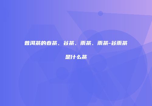 普洱茶的春茶、谷茶、雨茶、雨茶-谷雨茶是什么茶