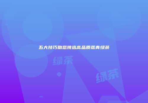 五大技巧助您挑选高品质蒸青绿茶