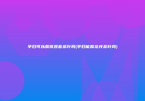 孕妇可以喝铁观音茶叶吗(孕妇能喝龙井茶叶吗)