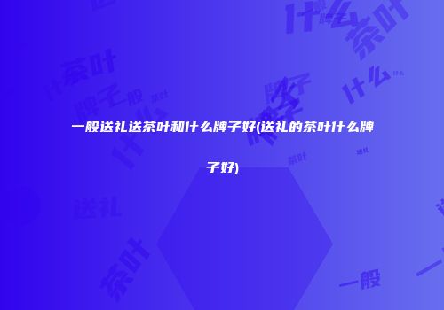 一般送礼送茶叶和什么牌子好(送礼的茶叶什么牌子好)
