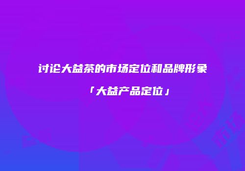 讨论大益茶的市场定位和品牌形象「大益产品定位」