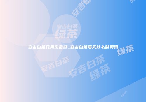 安吉白茶几月份最好_安吉白茶每天什么时间喝