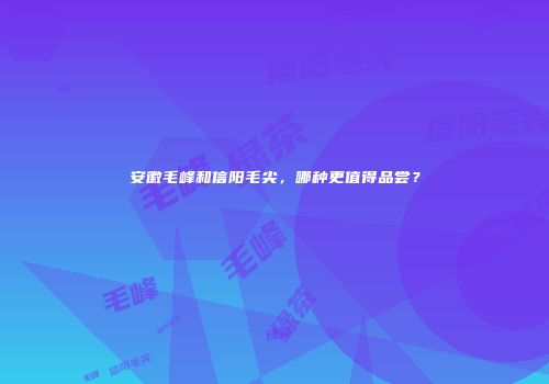 安徽毛峰和信阳毛尖，哪种更值得品尝？