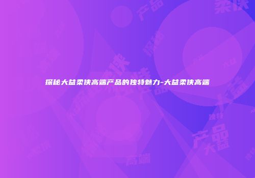 探秘大益柔侠高端产品的独特魅力-大益柔侠高端