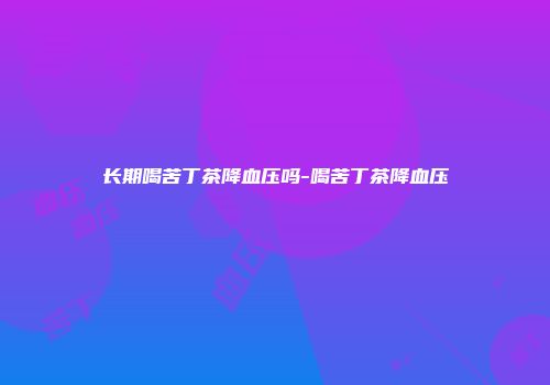 长期喝苦丁茶降血压吗-喝苦丁茶降血压