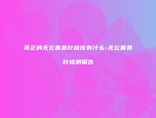 真正的无公害茶叶应该有什么-无公害茶叶检测报告