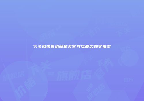 下关风茶价格解析及官方旗舰店购买指南