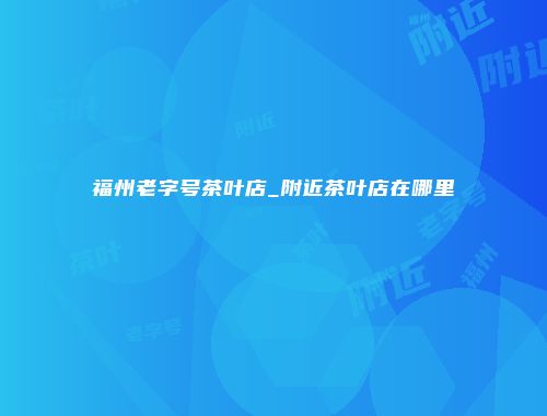 福州老字号茶叶店_附近茶叶店在哪里