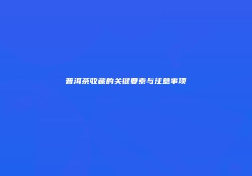 普洱茶收藏的关键要素与注意事项