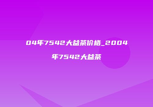 04年7542大益茶价格_2004年7542大益茶