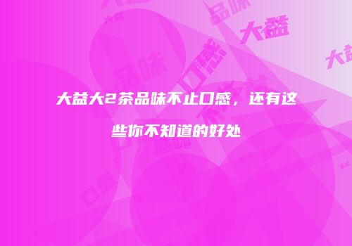 大益大2茶品味不止口感，还有这些你不知道的好处