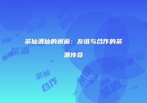 茶仙酒仙的邂逅：友谊与合作的茶酒传奇