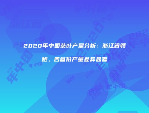 2020年中国茶叶产量分析：浙江省领跑，各省份产量差异显著
