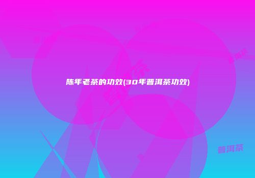 陈年老茶的功效(30年普洱茶功效)