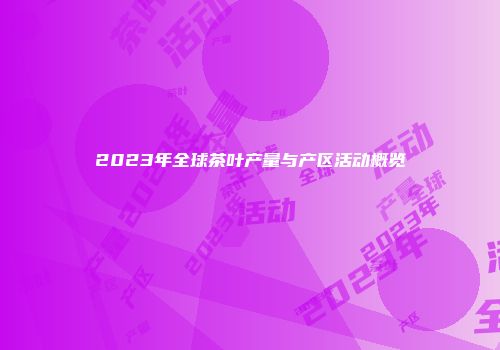 2023年全球茶叶产量与产区活动概览
