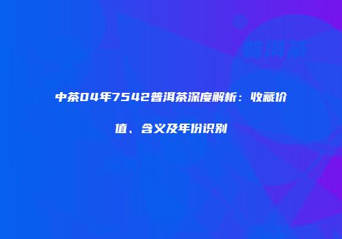 中茶04年7542普洱茶深度解析：收藏价值、含义及年份识别