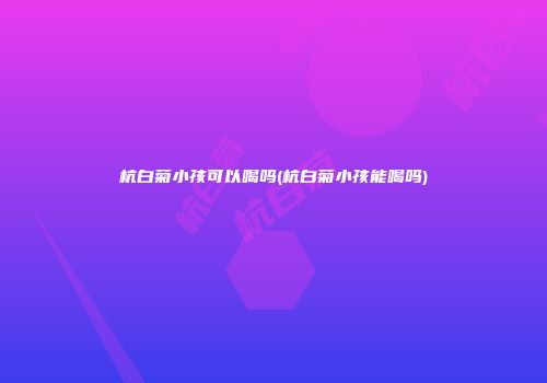 杭白菊小孩可以喝吗(杭白菊小孩能喝吗)
