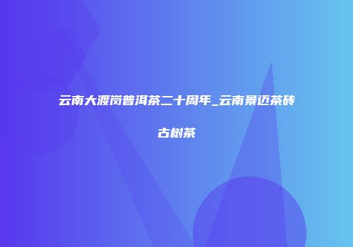 云南大渡岗普洱茶二十周年_云南景迈茶砖古树茶
