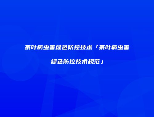 茶叶病虫害绿色防控技术「茶叶病虫害绿色防控技术规范」