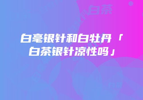 白毫银针和白牡丹「白茶银针凉性吗」
