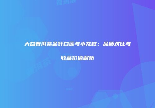 大益普洱茶金针白莲与小龙柱：品质对比与收藏价值解析