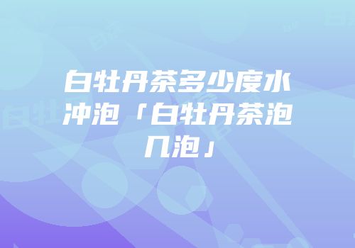 白牡丹茶多少度水冲泡「白牡丹茶泡几泡」