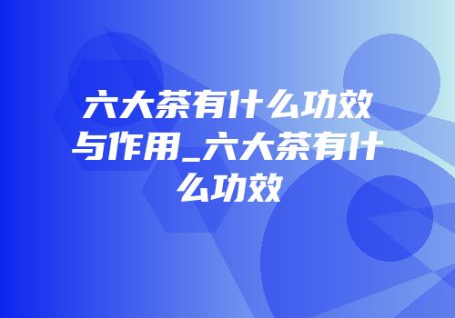 六大茶有什么功效与作用_六大茶有什么功效