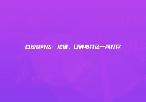 白沙茶叶店：地理、口碑与特色一网打尽