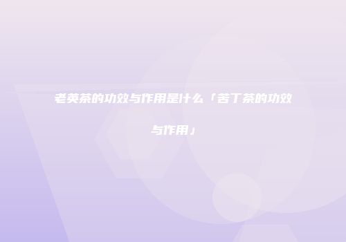 老英茶的功效与作用是什么「苦丁茶的功效与作用」