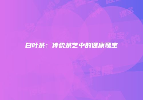 白叶茶：传统茶艺中的健康瑰宝