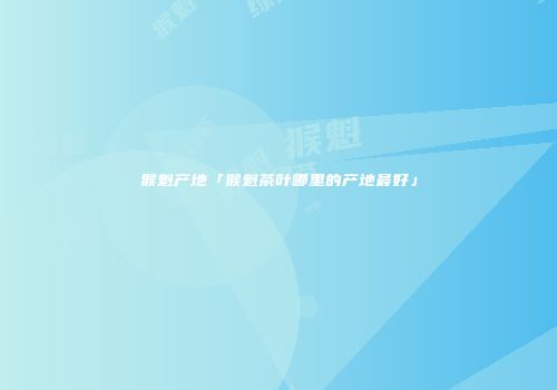 猴魁产地「猴魁茶叶哪里的产地最好」