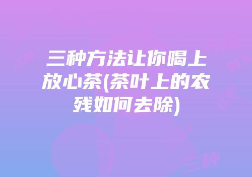 三种方法让你喝上放心茶(茶叶上的农残如何去除)