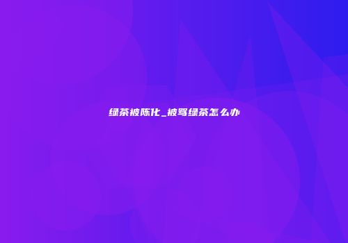 绿茶被陈化_被骂绿茶怎么办