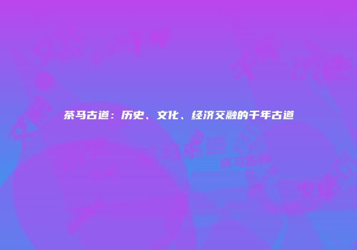 茶马古道：历史、文化、经济交融的千年古道