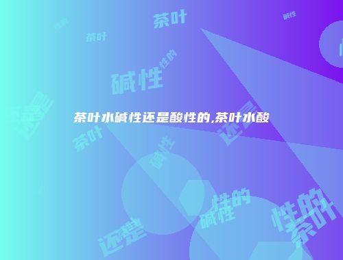 茶叶水碱性还是酸性的,茶叶水酸