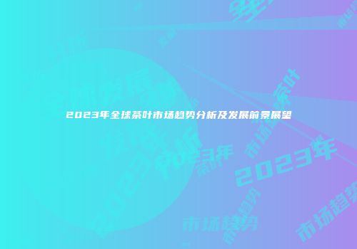 2023年全球茶叶市场趋势分析及发展前景展望