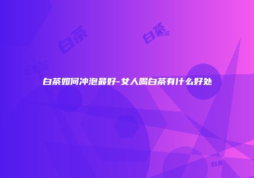 白茶如何冲泡最好-女人喝白茶有什么好处