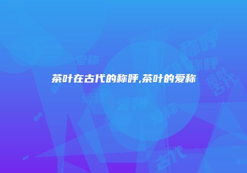茶叶在古代的称呼,茶叶的爱称