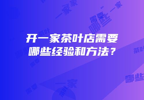 开一家茶叶店需要哪些经验和方法？