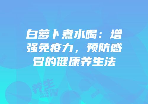 白萝卜煮水喝：增强免疫力，预防感冒的健康养生法