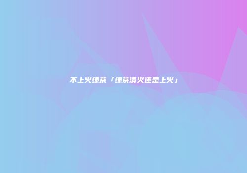 不上火绿茶「绿茶清火还是上火」