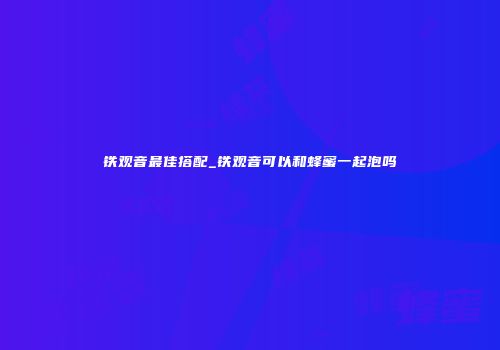 铁观音最佳搭配_铁观音可以和蜂蜜一起泡吗