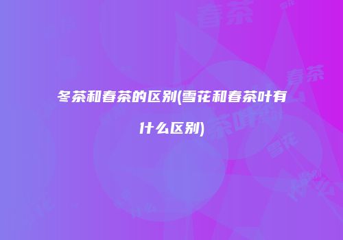 冬茶和春茶的区别(雪花和春茶叶有什么区别)