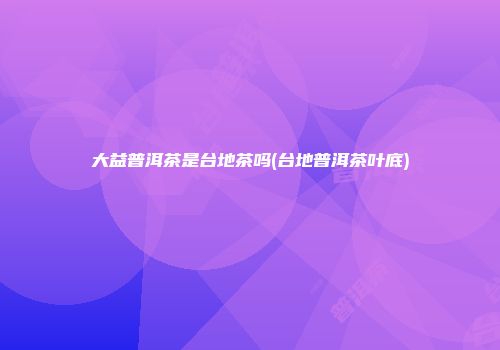 大益普洱茶是台地茶吗(台地普洱茶叶底)