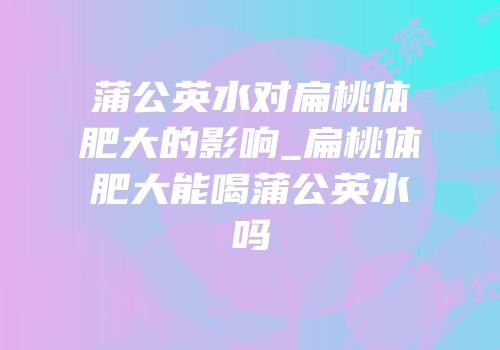 蒲公英水对扁桃体肥大的影响_扁桃体肥大能喝蒲公英水吗