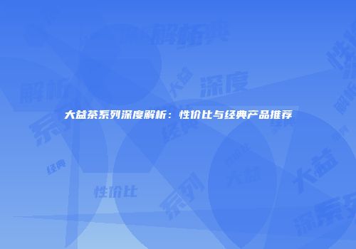 大益茶系列深度解析：性价比与经典产品推荐